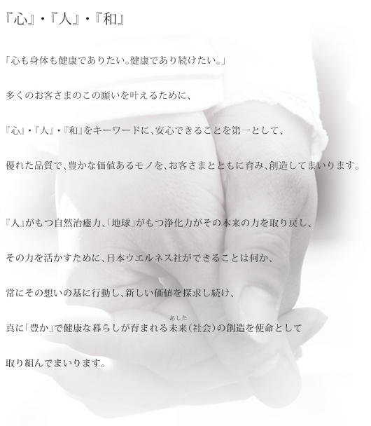 「心も身体も健康でありたい、健康であり続けたい」この多くのお客さまの願いを叶えるために、『心』・『人』・『和』 をキーワードに、安全で安心であることを第一として、優れた品質で豊かな価値のあるモノを、お客さまとともに育み、創造してまいります。『人』には、本来、薬などに頼らず、身体を正常な状態に修復しようとする自然治癒力が備わっています。しかし、『人』や『地球』がもつ治癒力や浄化力では対応しきれないスピードで悪化を続ける環境・地球温暖化・環境ホルモンや食の安全性の問題などが現実には存在しています。日本ウエルネス社は『人』がもつ自然治癒力「地球」がもつ浄化力がその本来の力を取り戻し、その力を活かす、真に豊かで健康な生活が育まれる未来（社会）の創造を使命として取り組んでまいります。